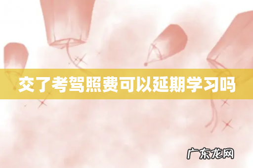 交了考驾照费可以延期学习吗