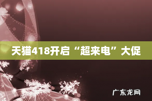天猫418开启“超来电”大促