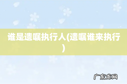 遗嘱谁来执行 谁是遗嘱执行人
