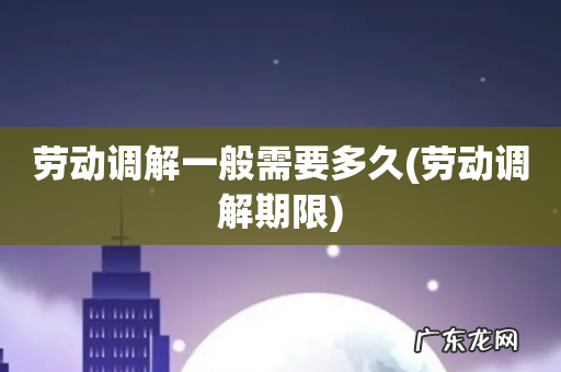 劳动调解期限 劳动调解一般需要多久