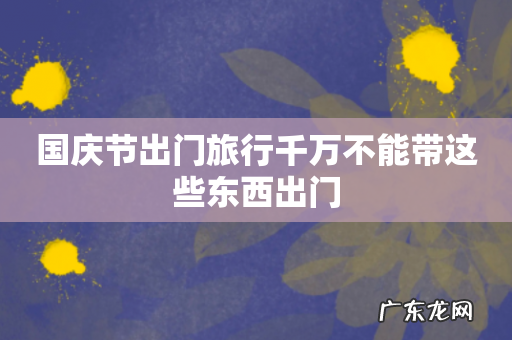 国庆节出门旅行千万不能带这些东西出门