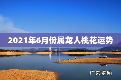 2021年6月份属龙人桃花运势