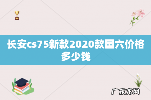 长安cs75新款2020款国六价格多少钱
