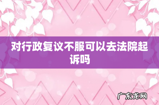 对行政复议不服可以去法院起诉吗