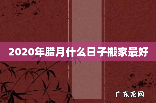 2020年腊月什么日子搬家最好