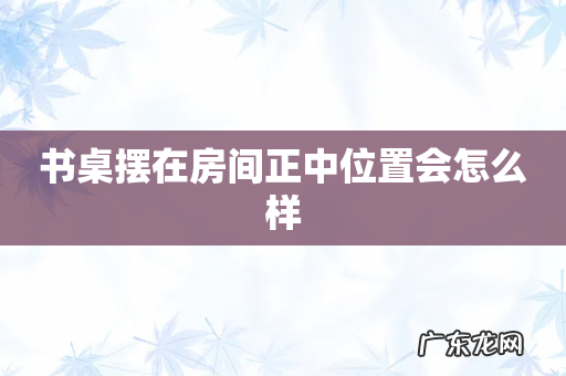 书桌摆在房间正中位置会怎么样
