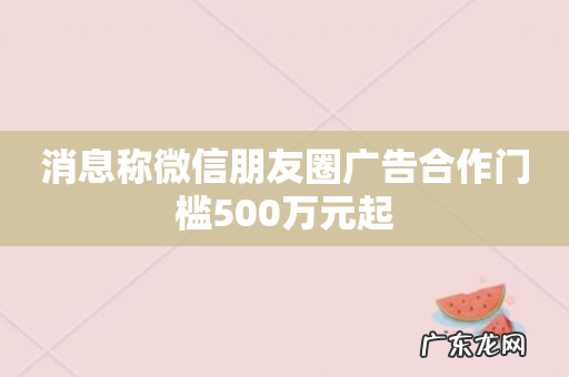 消息称微信朋友圈广告合作门槛500万元起