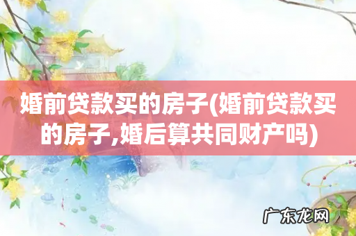 婚前贷款买的房子,婚后算共同财产吗 婚前贷款买的房子