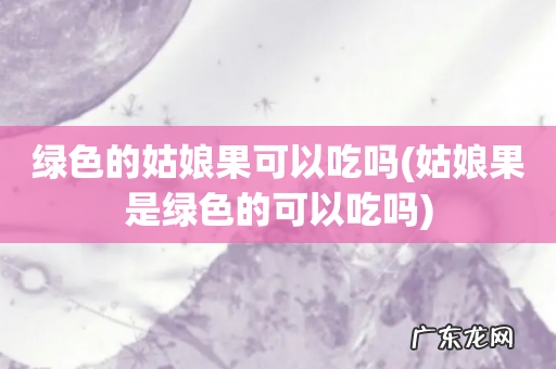 姑娘果是绿色的可以吃吗 绿色的姑娘果可以吃吗