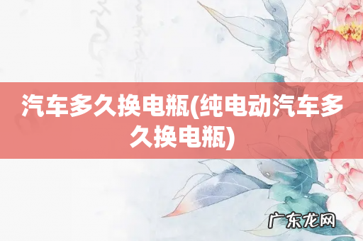 纯电动汽车多久换电瓶 汽车多久换电瓶