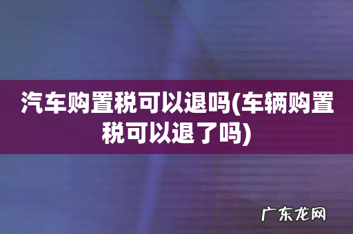 车辆购置税可以退了吗 汽车购置税可以退吗