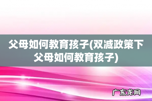 双减政策下父母如何教育孩子 父母如何教育孩子