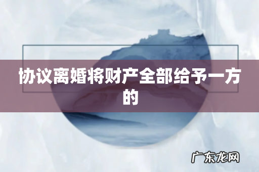 协议离婚将财产全部给予一方的