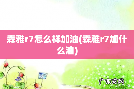 森雅r7加什么油 森雅r7怎么样加油
