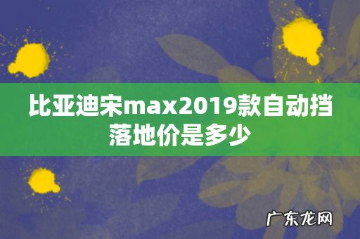 比亚迪宋max2019款自动挡落地价是多少