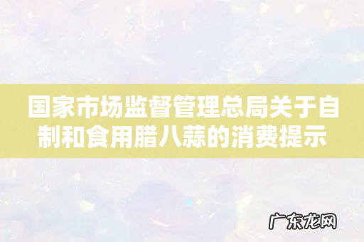 国家市场监督管理总局关于自制和食用腊八蒜的消费提示