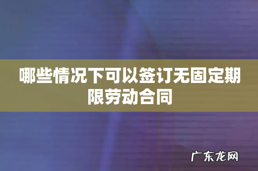 哪些情况下可以签订无固定期限劳动合同
