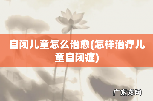 怎样治疗儿童自闭症 自闭儿童怎么治愈