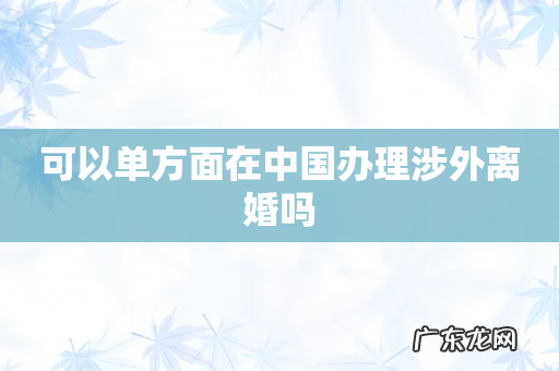 可以单方面在中国办理涉外离婚吗
