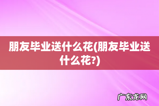 朋友毕业送什么花? 朋友毕业送什么花