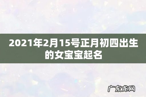 2021年2月15号正月初四出生的女宝宝起名