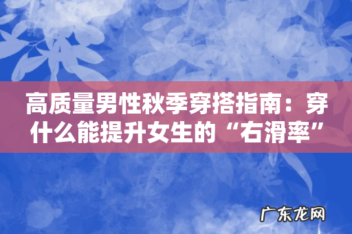 高质量男性秋季穿搭指南:穿什么能提升女生的“右滑率”