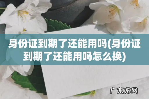 身份证到期了还能用吗怎么换 身份证到期了还能用吗