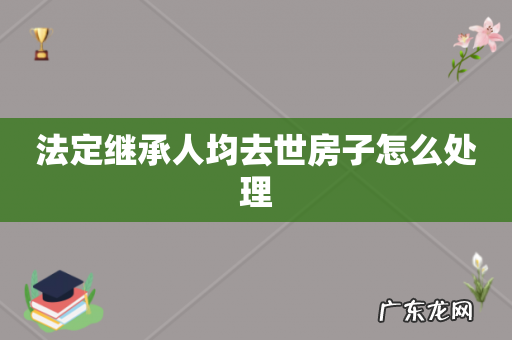 法定继承人均去世房子怎么处理