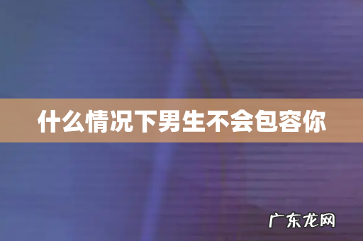 什么情况下男生不会包容你