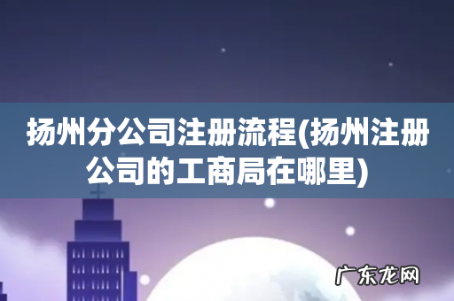 扬州注册公司的工商局在哪里 扬州分公司注册流程