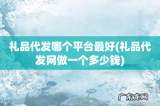 礼品代发网做一个多少钱 礼品代发哪个平台最好
