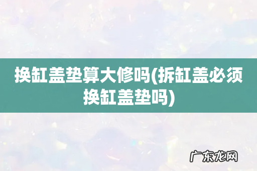 拆缸盖必须换缸盖垫吗 换缸盖垫算大修吗