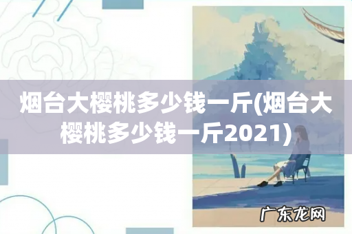 烟台大樱桃多少钱一斤2021 烟台大樱桃多少钱一斤