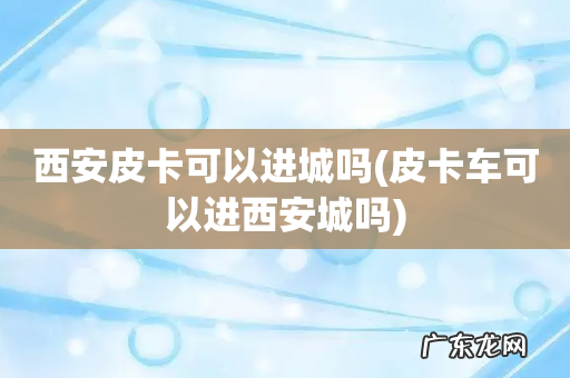 皮卡车可以进西安城吗 西安皮卡可以进城吗
