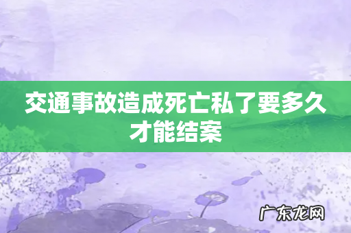 交通事故造成死亡私了要多久才能结案