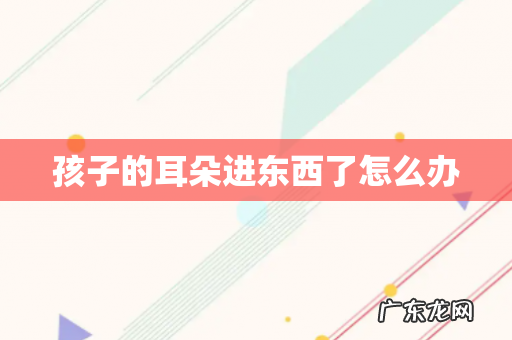 孩子的耳朵进东西了怎么办