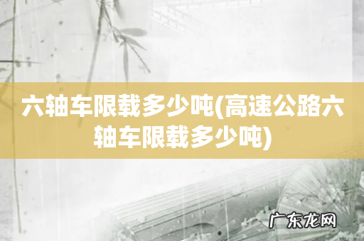 高速公路六轴车限载多少吨 六轴车限载多少吨