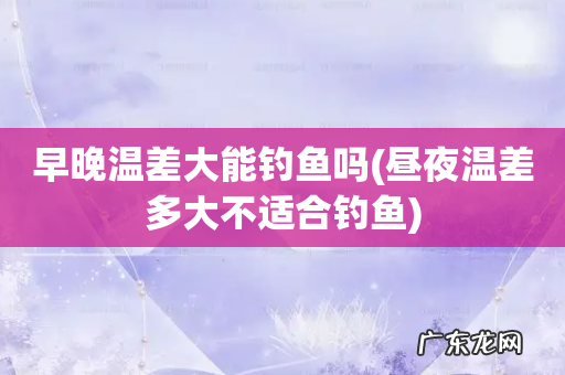 昼夜温差多大不适合钓鱼 早晚温差大能钓鱼吗