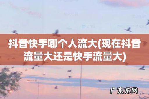 现在抖音流量大还是快手流量大 抖音快手哪个人流大