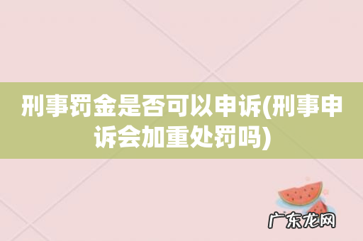刑事申诉会加重处罚吗 刑事罚金是否可以申诉