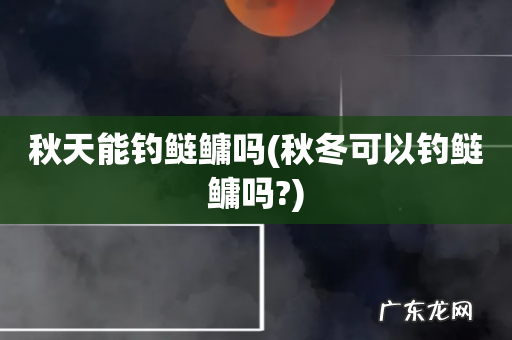 秋冬可以钓鲢鳙吗? 秋天能钓鲢鳙吗