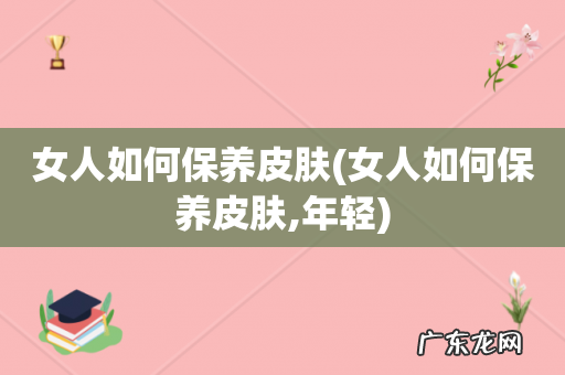 女人如何保养皮肤,年轻 女人如何保养皮肤