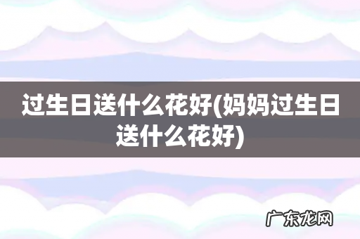 妈妈过生日送什么花好 过生日送什么花好