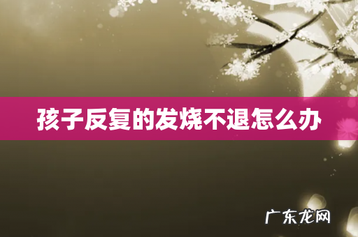 孩子反复的发烧不退怎么办