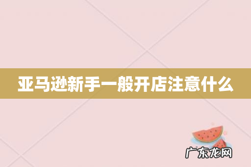 亚马逊新手一般开店注意什么