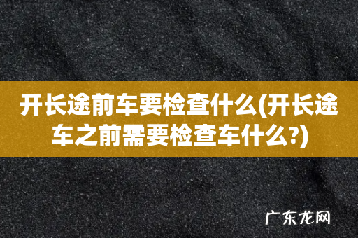 开长途车之前需要检查车什么? 开长途前车要检查什么