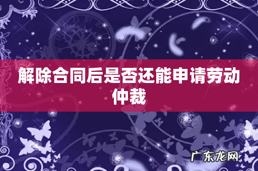 解除合同后是否还能申请劳动仲裁