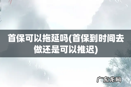 首保到时间去做还是可以推迟 首保可以拖延吗