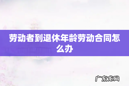 劳动者到退休年龄劳动合同怎么办