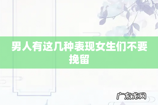男人有这几种表现女生们不要挽留